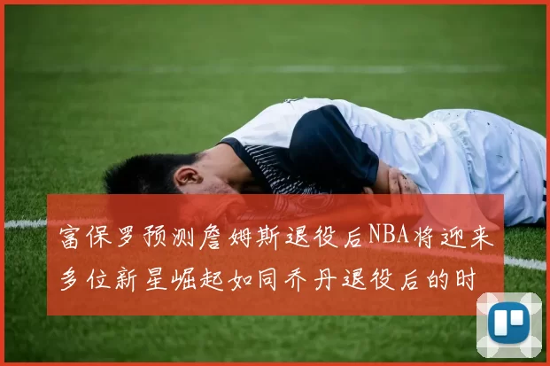 富保罗预测詹姆斯退役后NBA将迎来多位新星崛起如同乔丹退役后的时代