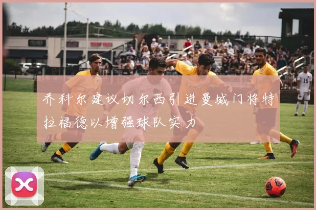 乔科尔建议切尔西引进曼城门将特拉福德以增强球队实力