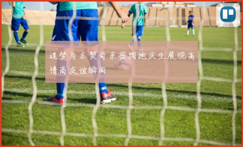 追梦与东契奇亲密拥抱庆生展现高情商友谊瞬间