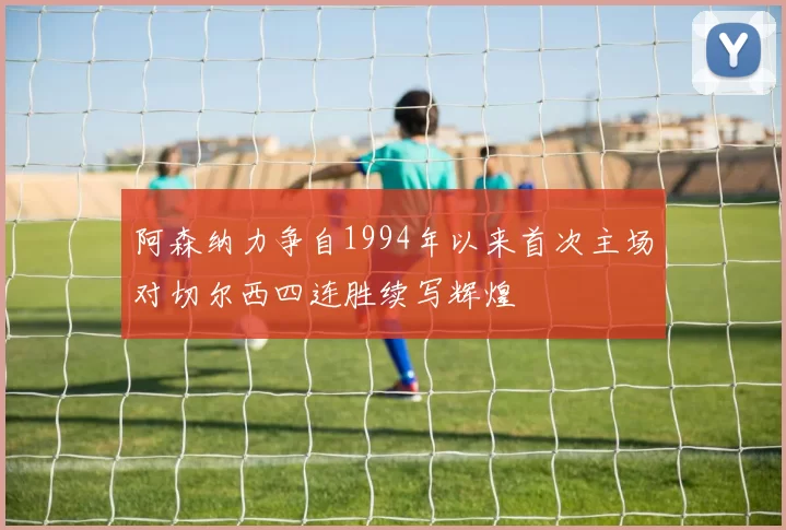 阿森纳力争自1994年以来首次主场对切尔西四连胜续写辉煌