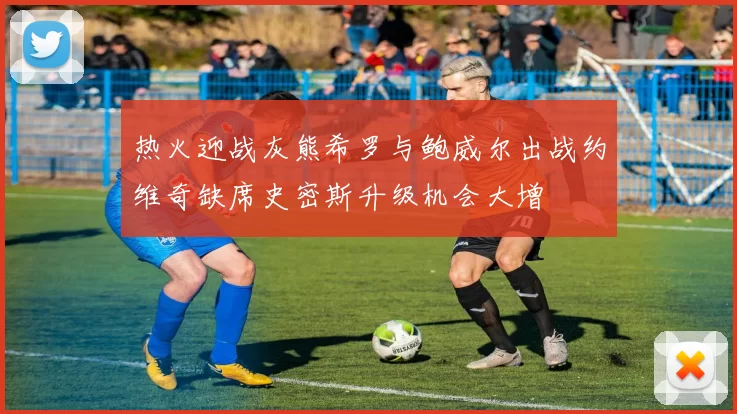 热火迎战灰熊希罗与鲍威尔出战约维奇缺席史密斯升级机会大增