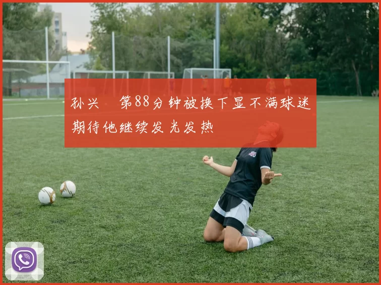 孙兴慜第88分钟被换下显不满球迷期待他继续发光发热