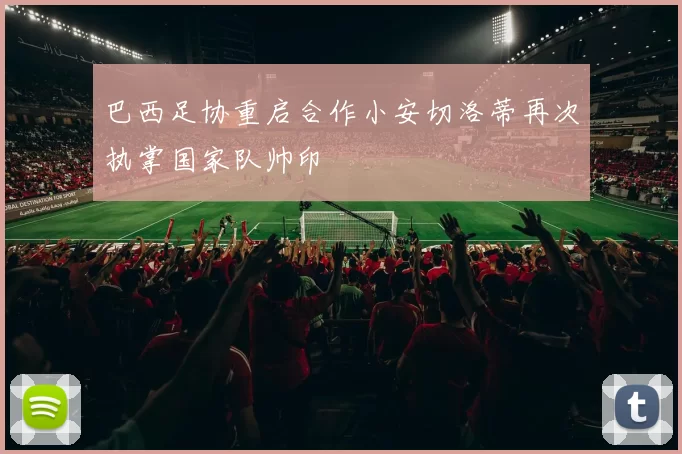 巴西足协重启合作小安切洛蒂再次执掌国家队帅印