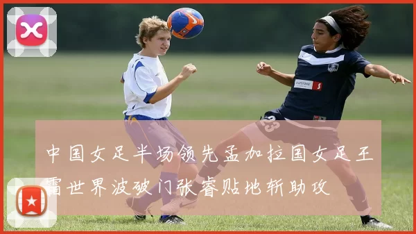 中国女足半场领先孟加拉国女足王霜世界波破门张睿贴地斩助攻