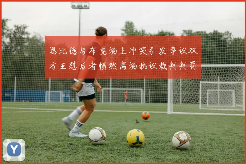 恩比德与布克场上冲突引发争议双方互怼后者愤然离场抗议裁判判罚