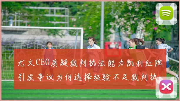 尤文CEO质疑裁判执法能力凯利红牌引发争议为何选择经验不足裁判执法欧冠比赛