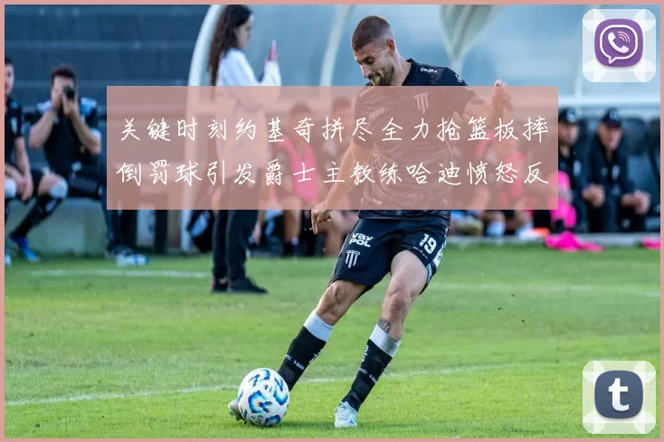 关键时刻约基奇拼尽全力抢篮板摔倒罚球引发爵士主教练哈迪愤怒反应