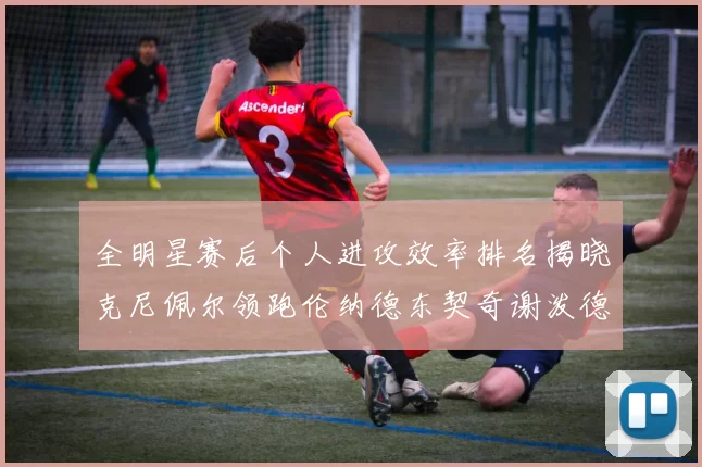 全明星赛后个人进攻效率排名揭晓克尼佩尔领跑伦纳德东契奇谢泼德紧随其后