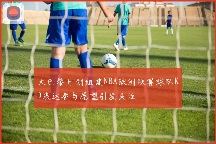 大巴黎计划组建NBA欧洲联赛球队KD表达参与愿望引发关注