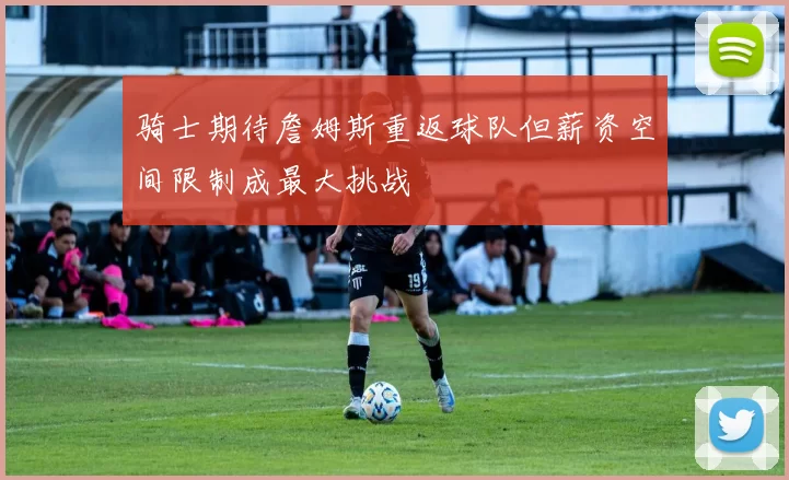骑士期待詹姆斯重返球队但薪资空间限制成最大挑战