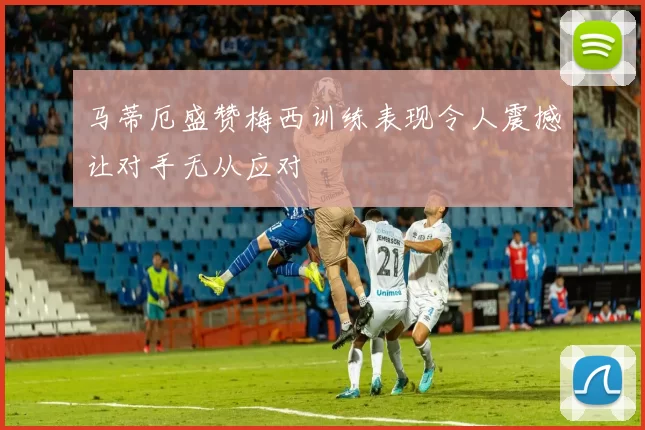 马蒂厄盛赞梅西训练表现令人震撼让对手无从应对