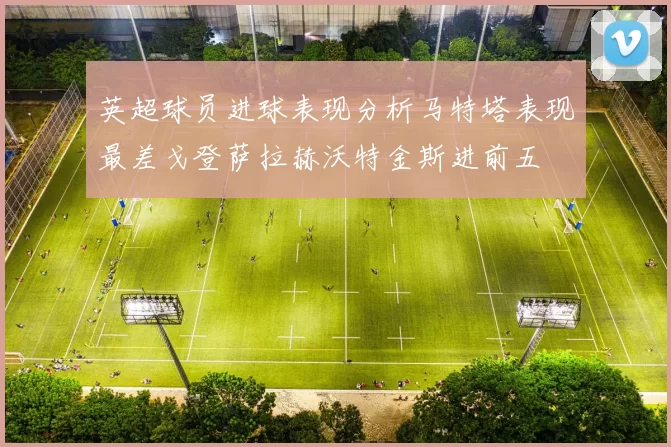英超球员进球表现分析马特塔表现最差戈登萨拉赫沃特金斯进前五