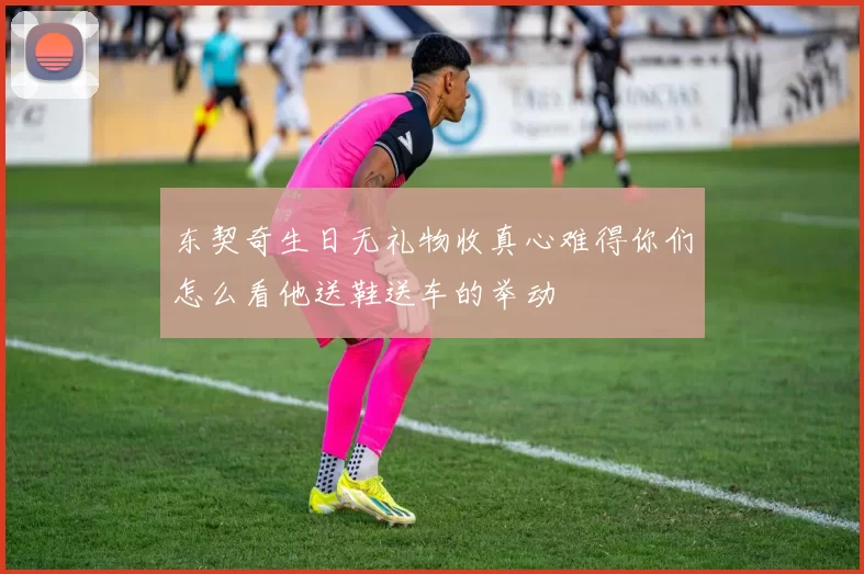 东契奇生日无礼物收真心难得你们怎么看他送鞋送车的举动